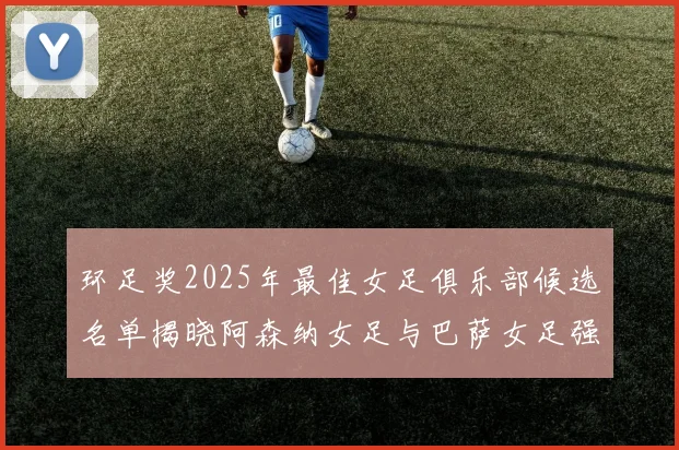 环足奖2025年最佳女足俱乐部候选名单揭晓阿森纳女足与巴萨女足强势领衔