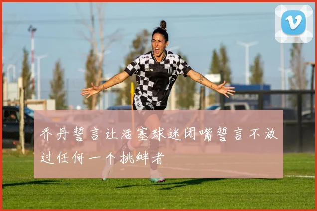 乔丹誓言让活塞球迷闭嘴誓言不放过任何一个挑衅者