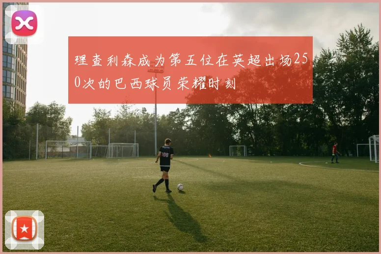 理查利森成为第五位在英超出场250次的巴西球员荣耀时刻