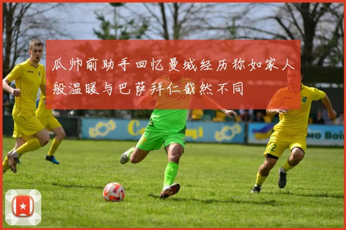 瓜帅前助手回忆曼城经历称如家人般温暖与巴萨拜仁截然不同