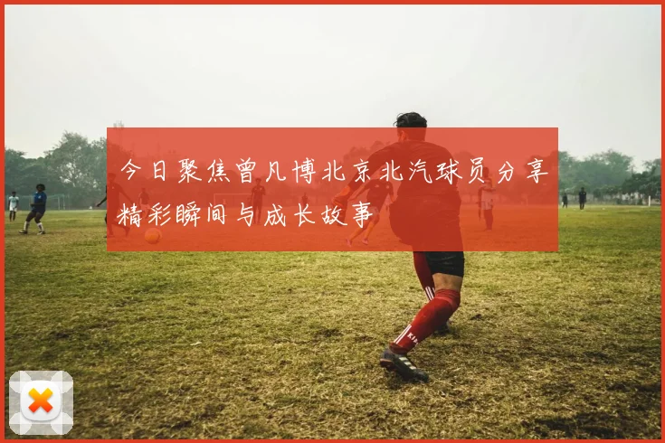 今日聚焦曾凡博北京北汽球员分享精彩瞬间与成长故事