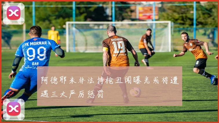 阿德耶米非法持枪丑闻曝光或将遭遇三大严厉惩罚