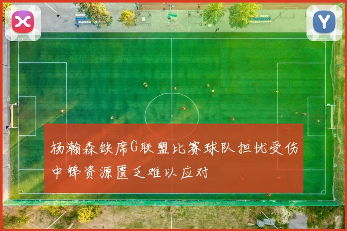 杨瀚森缺席G联盟比赛球队担忧受伤中锋资源匮乏难以应对