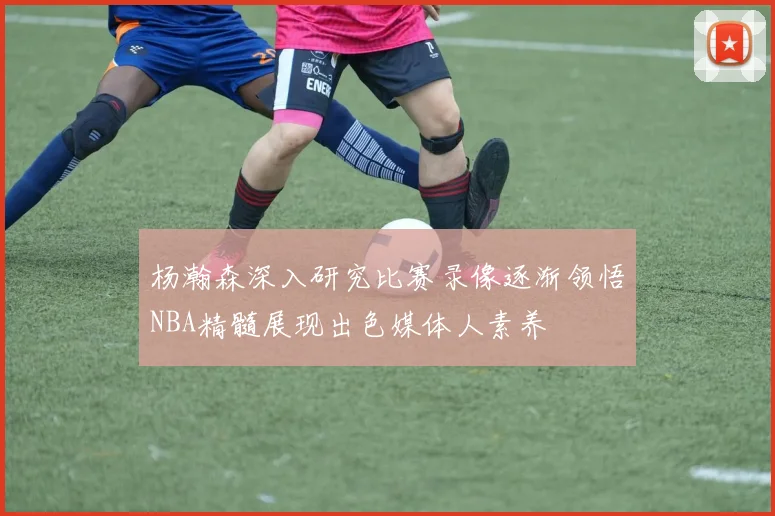 杨瀚森深入研究比赛录像逐渐领悟NBA精髓展现出色媒体人素养