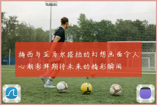 梅西与亚马尔搭档的幻想画面令人心潮澎湃期待未来的精彩瞬间
