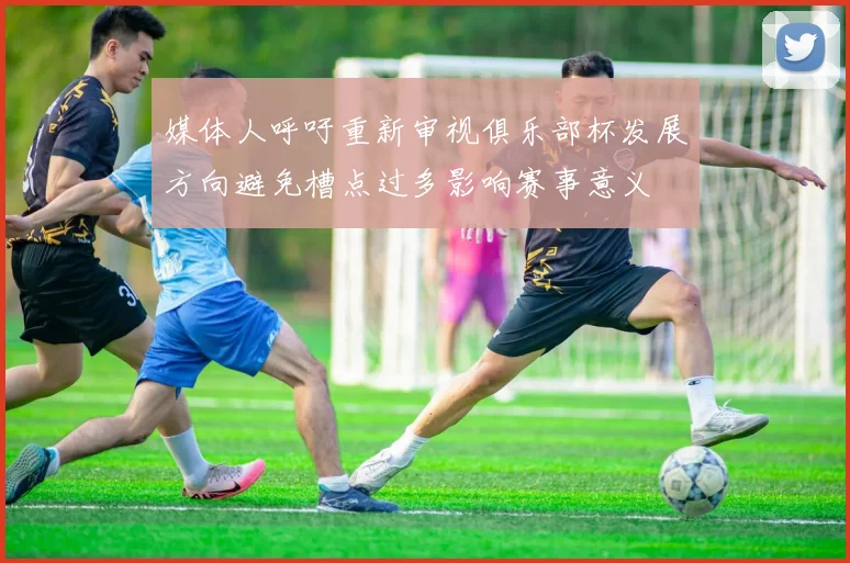 媒体人呼吁重新审视俱乐部杯发展方向避免槽点过多影响赛事意义