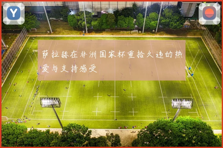 萨拉赫在非洲国家杯重拾久违的热爱与支持感受