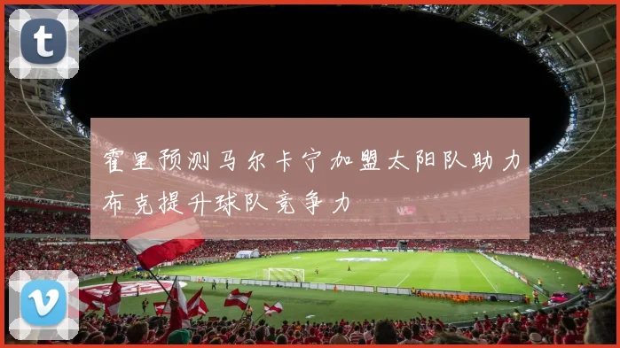 霍里预测马尔卡宁加盟太阳队助力布克提升球队竞争力