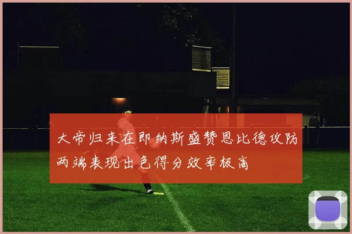 大帝归来在即纳斯盛赞恩比德攻防两端表现出色得分效率极高