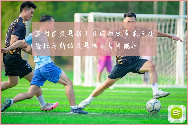 篮网在交易截止日前积极寻求卡梅隆托马斯的交易机会与可能性