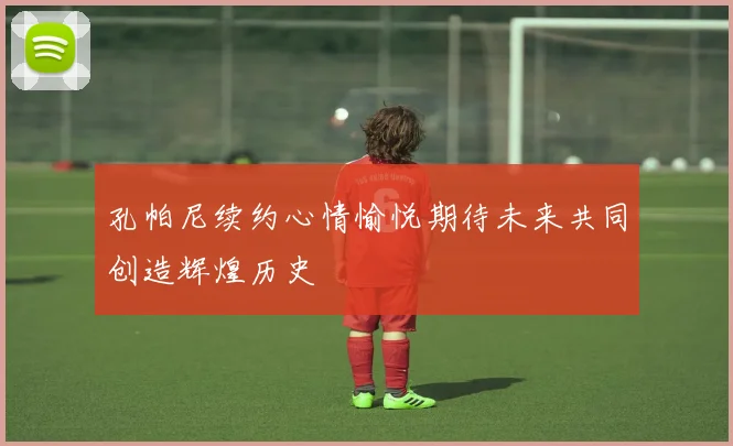 孔帕尼续约心情愉悦期待未来共同创造辉煌历史