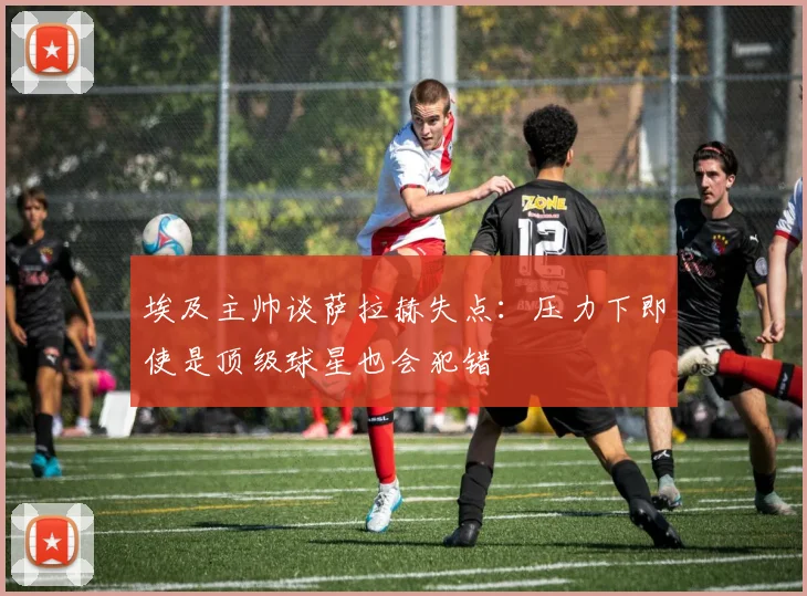 埃及主帅谈萨拉赫失点：压力下即使是顶级球星也会犯错