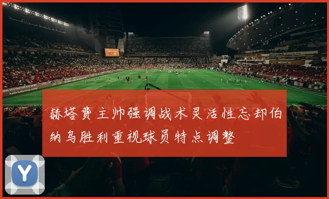 赫塔费主帅强调战术灵活性忘却伯纳乌胜利重视球员特点调整