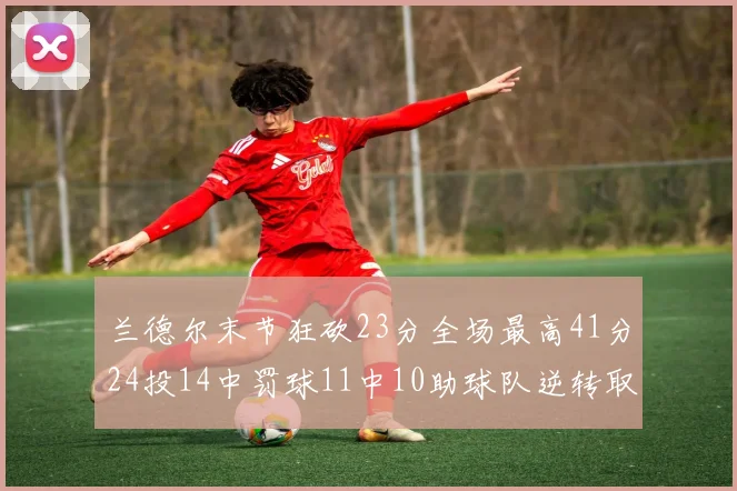 兰德尔末节狂砍23分全场最高41分24投14中罚球11中10助球队逆转取胜