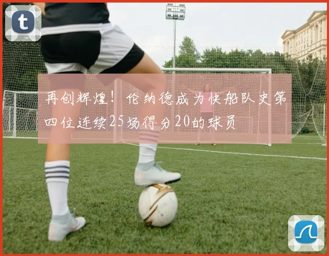 再创辉煌！伦纳德成为快船队史第四位连续25场得分20的球员