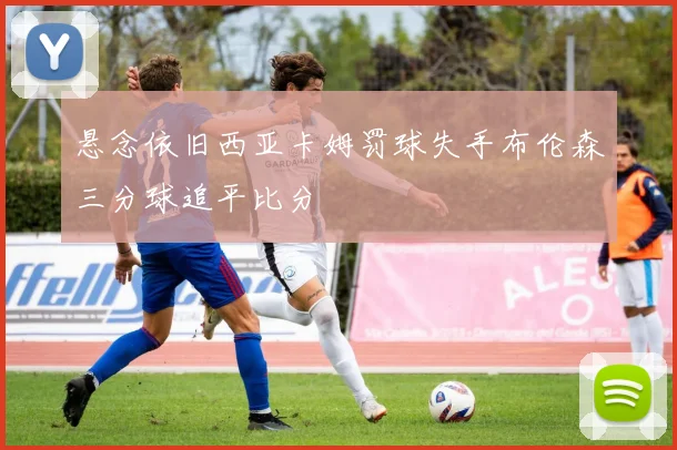 悬念依旧西亚卡姆罚球失手布伦森三分球追平比分