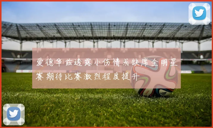 爱德华兹透露小伤情或缺席全明星赛期待比赛激烈程度提升