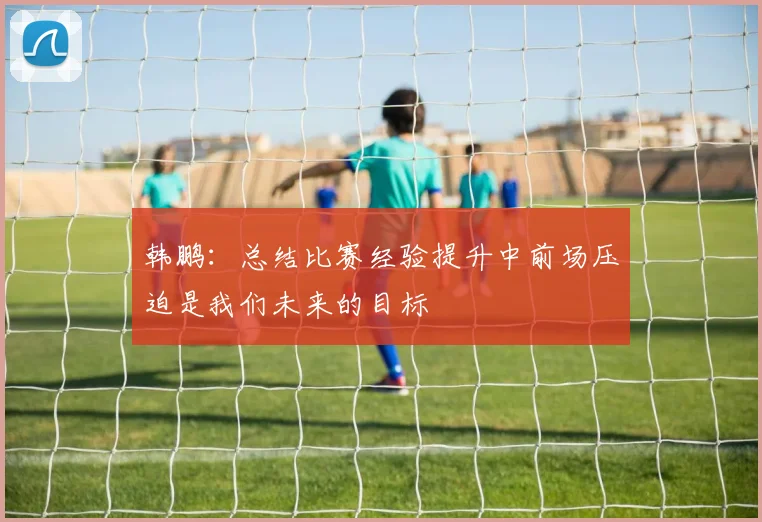 韩鹏：总结比赛经验提升中前场压迫是我们未来的目标