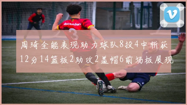 周琦全能表现助力球队8投4中斩获12分14篮板2助攻2盖帽6前场板展现实力