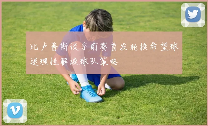 比卢普斯谈季前赛首发轮换希望球迷理性解读球队策略