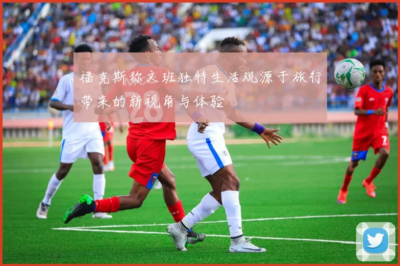 福克斯称文班独特生活观源于旅行带来的新视角与体验