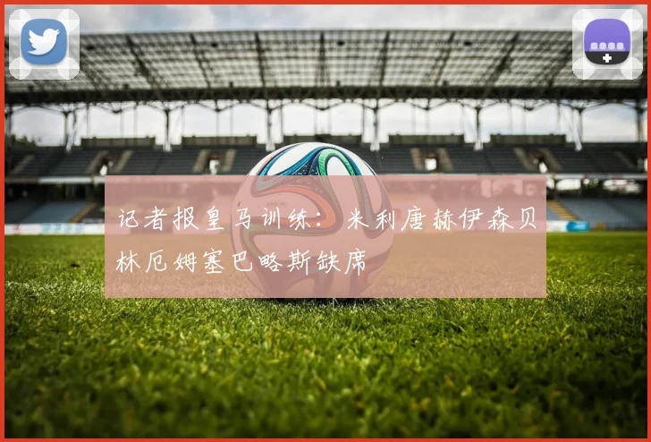 记者报皇马训练：米利唐赫伊森贝林厄姆塞巴略斯缺席