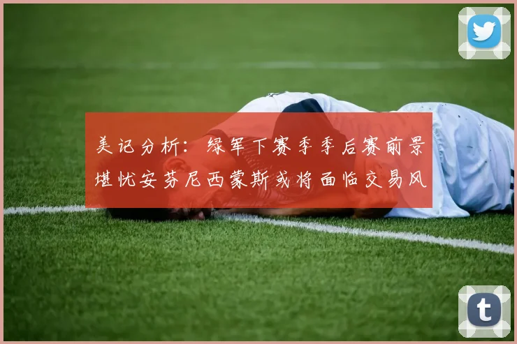 美记分析：绿军下赛季季后赛前景堪忧安芬尼西蒙斯或将面临交易风险