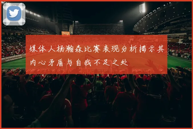 媒体人杨瀚森比赛表现分析揭示其内心矛盾与自我不足之处