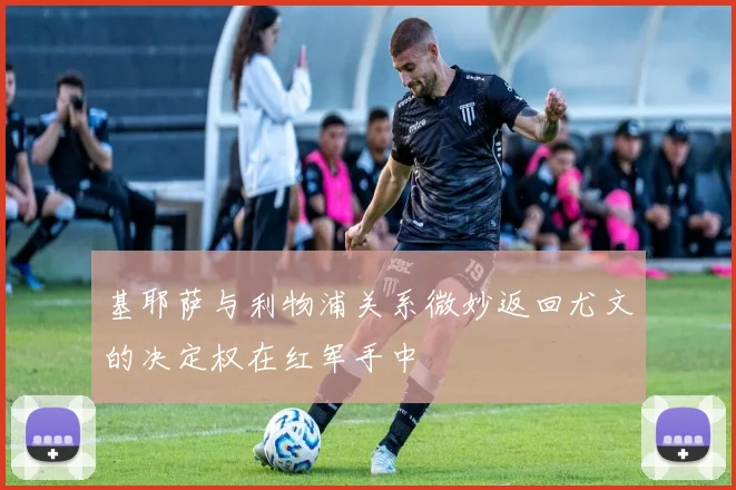基耶萨与利物浦关系微妙返回尤文的决定权在红军手中