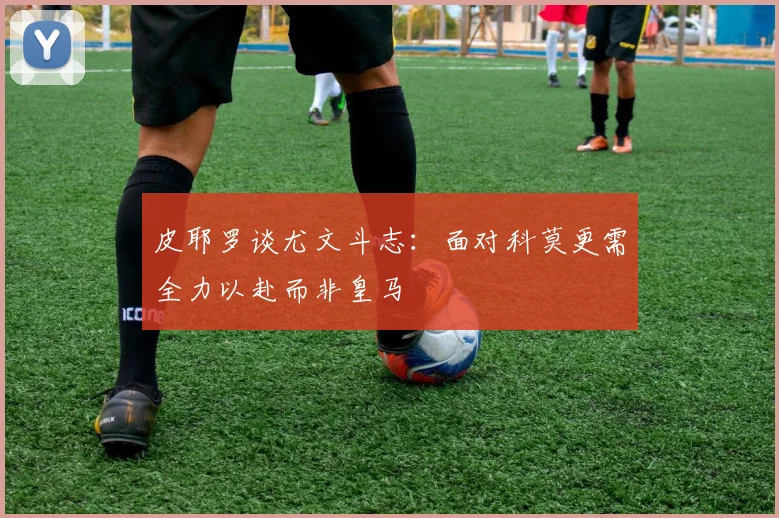 皮耶罗谈尤文斗志：面对科莫更需全力以赴而非皇马