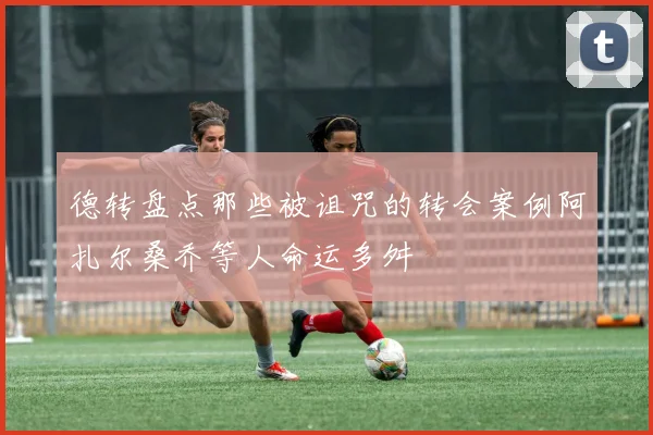 德转盘点那些被诅咒的转会案例阿扎尔桑乔等人命运多舛