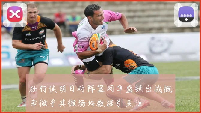 独行侠明日对阵篮网华盛顿出战概率微乎其微场均数据引关注