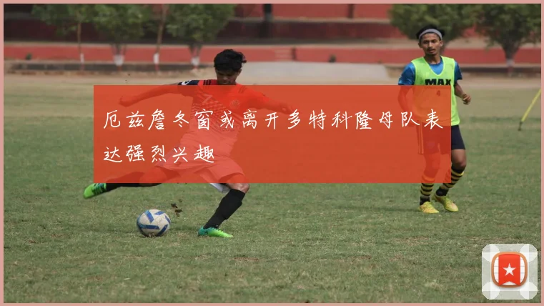 厄兹詹冬窗或离开多特科隆母队表达强烈兴趣