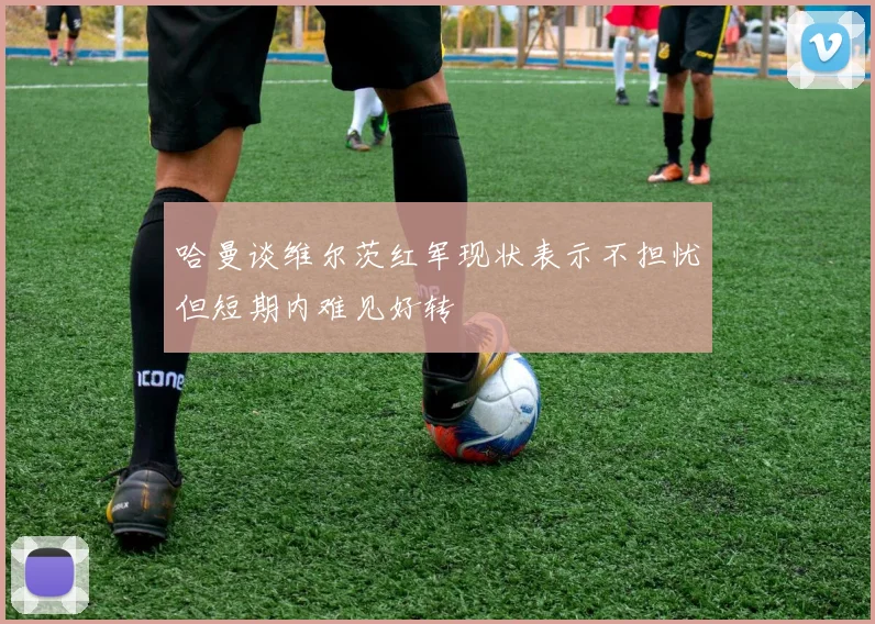 哈曼谈维尔茨红军现状表示不担忧但短期内难见好转
